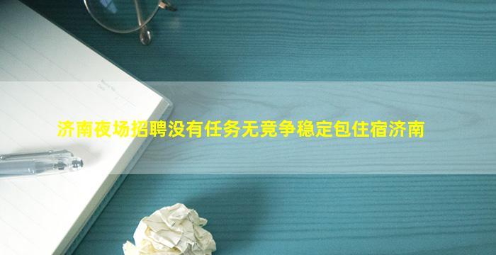 济南夜场招聘没有任务无竞争稳定包住宿济南